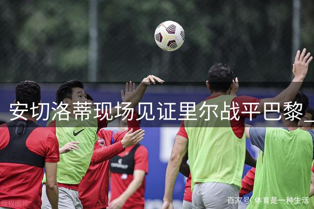 安切洛蒂现场见证里尔战平巴黎 少帅儿子执掌首秀遇读秒扳平